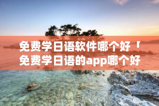 免费学日语软件哪个好「免费学日语的app哪个好」