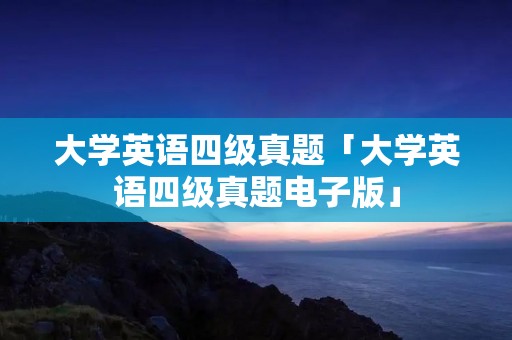 大学英语四级真题「大学英语四级真题电子版」