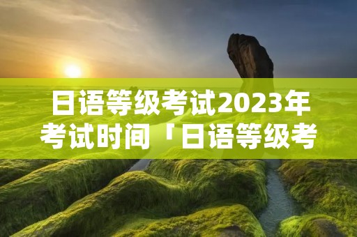 日语等级考试2023年考试时间「日语等级考试2023年考试时间n1」