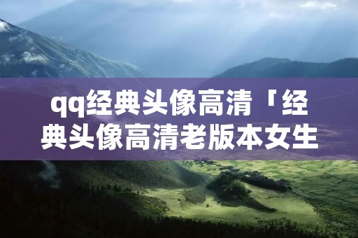 qq经典头像高清「经典头像高清老版本女生」 qq经典头像高清「经典头像高清老版本女生」