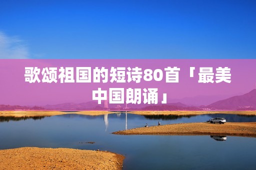 歌颂祖国的短诗80首「最美中国朗诵」