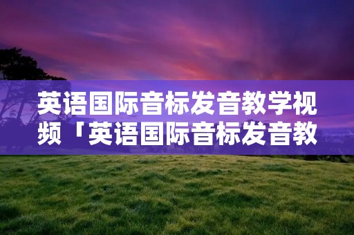 英语国际音标发音教学视频「英语国际音标发音教学视频讲解」