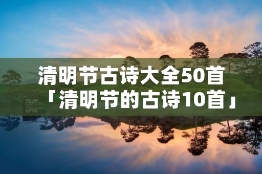清明节古诗大全50首「清明节的古诗10首」