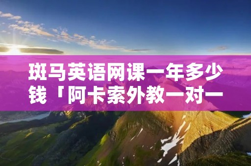 斑马英语网课一年多少钱「阿卡索外教一对一价格表收费」 斑马英语网课一年多少钱「阿卡索外教一对一价格表收费」