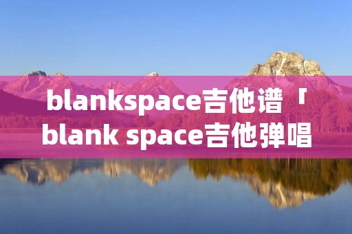blankspace吉他谱「blank space吉他弹唱谱」 blankspace吉他谱「blank space吉他弹唱谱」