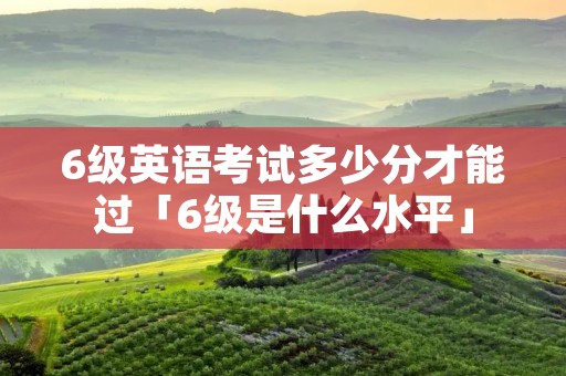 6级英语考试多少分才能过「6级是什么水平」