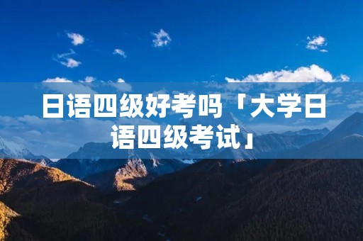 日语四级好考吗「大学日语四级考试」 日语四级好考吗「大学日语四级考试」