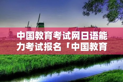 中国教育考试网日语能力考试报名「中国教育考试网日语能力考试报名时间」