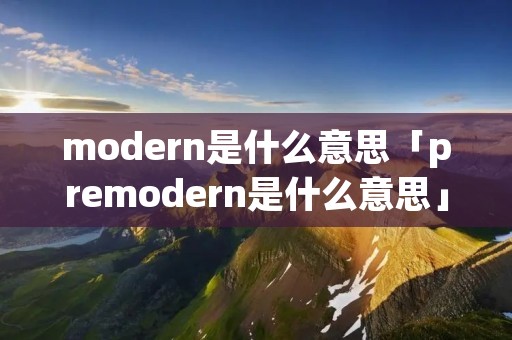 modern是什么意思「premodern是什么意思」 modern是什么意思「premodern是什么意思」