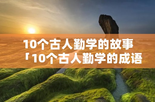 10个古人勤学的故事「10个古人勤学的成语」