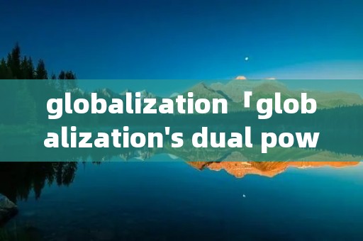 globalization「globalization's dual power翻译」 globalization「globalization's dual power翻译」