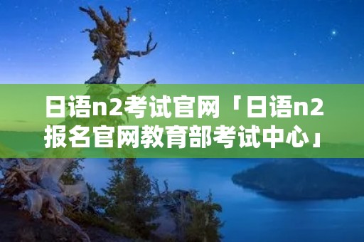 日语n2考试官网「日语n2报名官网教育部考试中心」 日语n2考试官网「日语n2报名官网教育部考试中心」