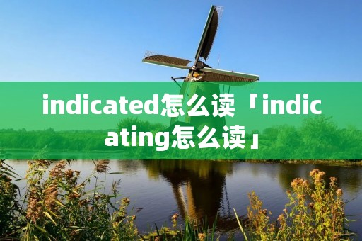 indicated怎么读「indicating怎么读」 indicated怎么读「indicating怎么读」