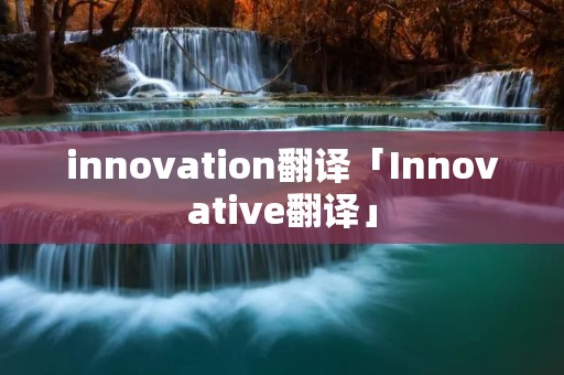 innovation翻译「Innovative翻译」 innovation翻译「Innovative翻译」