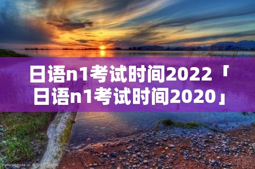 日语n1考试时间2022「日语n1考试时间2020」 日语n1考试时间2022「日语n1考试时间2020」