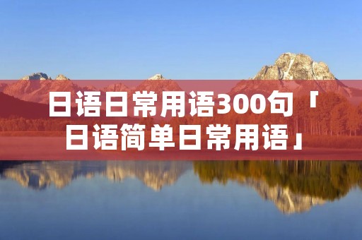 日语日常用语300句「日语简单日常用语」
