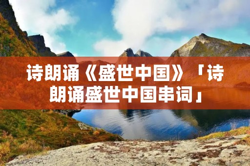 诗朗诵《盛世中国》「诗朗诵盛世中国串词」