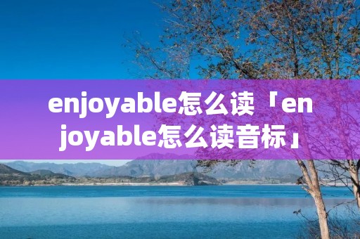 enjoyable怎么读「enjoyable怎么读音标」 enjoyable怎么读「enjoyable怎么读音标」