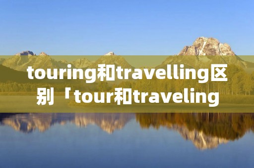 touring和travelling区别「tour和traveling的区别」