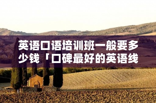 英语口语培训班一般要多少钱「口碑最好的英语线上培训机构」 英语口语培训班一般要多少钱「口碑最好的英语线上培训机构」