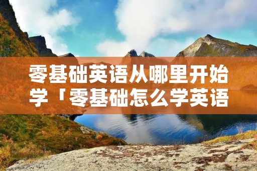 零基础英语从哪里开始学「零基础怎么学英语最快」