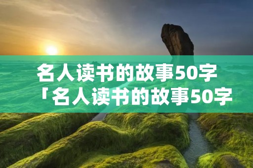 名人读书的故事50字「名人读书的故事50字以内鲁迅作文」