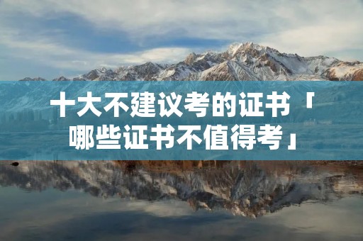 十大不建议考的证书「哪些证书不值得考」