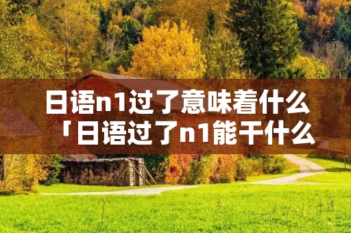 日语n1过了意味着什么「日语过了n1能干什么」 日语n1过了意味着什么「日语过了n1能干什么」