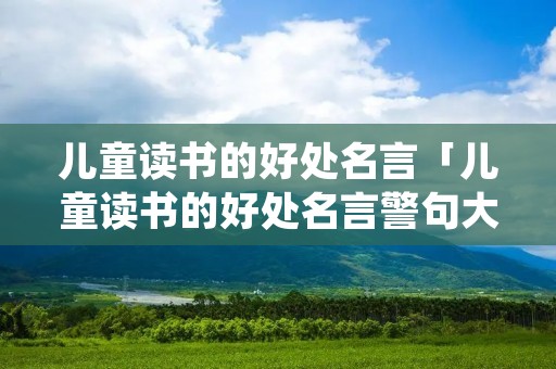 儿童读书的好处名言「儿童读书的好处名言警句大全」