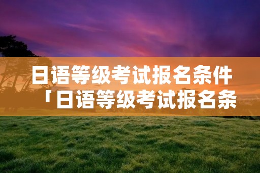 日语等级考试报名条件「日语等级考试报名条件要求」