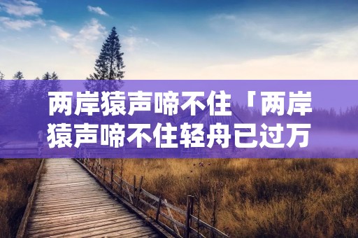 两岸猿声啼不住「两岸猿声啼不住轻舟已过万重山描写的是哪里」