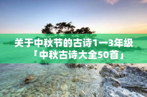 关于中秋节的古诗1一3年级「中秋古诗大全50首」 关于中秋节的古诗1一3年级「中秋古诗大全50首」