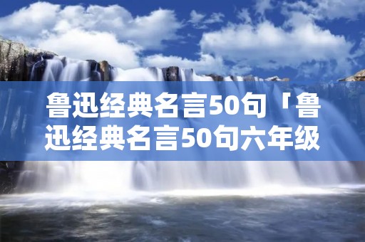 鲁迅经典名言50句「鲁迅经典名言50句六年级上册」 鲁迅经典名言50句「鲁迅经典名言50句六年级上册」