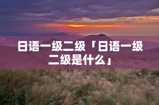 日语一级二级「日语一级二级是什么」 日语一级二级「日语一级二级是什么」