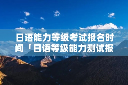 日语能力等级考试报名时间「日语等级能力测试报考时间」 日语能力等级考试报名时间「日语等级能力测试报考时间」
