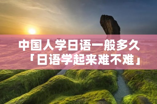 中国人学日语一般多久「日语学起来难不难」