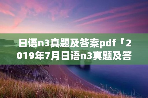 日语n3真题及答案pdf「2019年7月日语n3真题及答案pdf」
