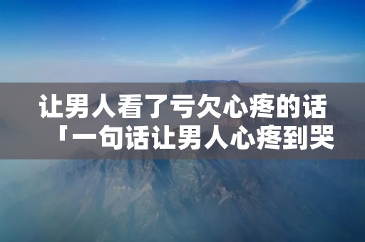 让男人看了亏欠心疼的话「一句话让男人心疼到哭」