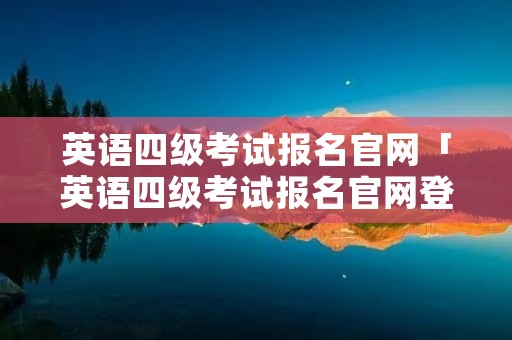英语四级考试报名官网「英语四级考试报名官网登录入口」