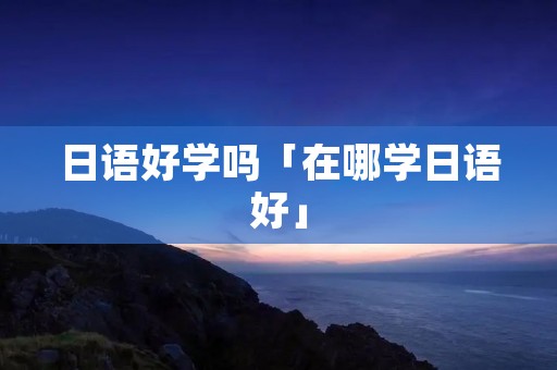 日语好学吗「在哪学日语好」 日语好学吗「在哪学日语好」