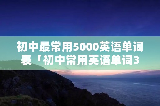 初中最常用5000英语单词表「初中常用英语单词3000」 初中最常用5000英语单词表「初中常用英语单词3000」