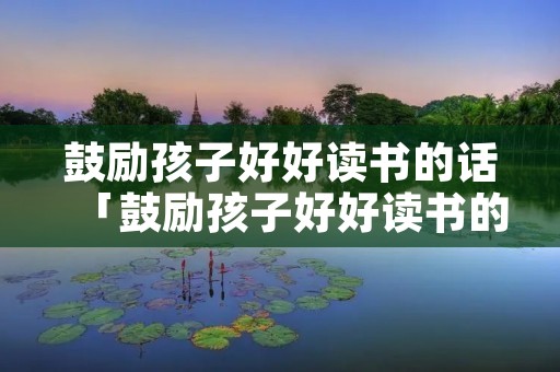 鼓励孩子好好读书的话「鼓励孩子好好读书的话语」