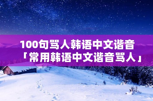 100句骂人韩语中文谐音「常用韩语中文谐音骂人」