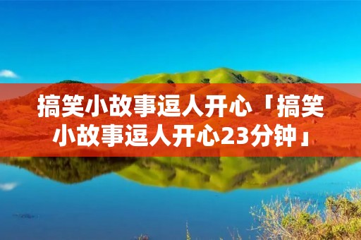 搞笑小故事逗人开心「搞笑小故事逗人开心23分钟」 搞笑小故事逗人开心「搞笑小故事逗人开心23分钟」