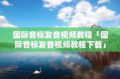 国际音标发音视频教程「国际音标发音视频教程下载」