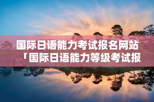 国际日语能力考试报名网站「国际日语能力等级考试报名」