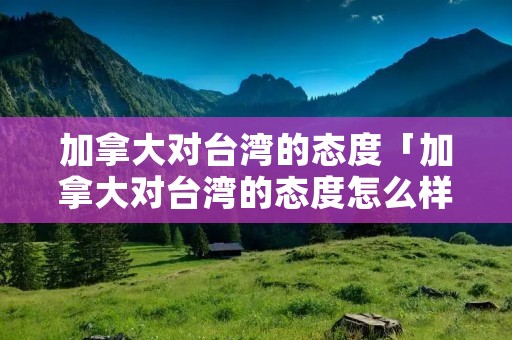 加拿大对台湾的态度「加拿大对台湾的态度怎么样」