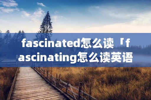 fascinated怎么读「fascinating怎么读英语」