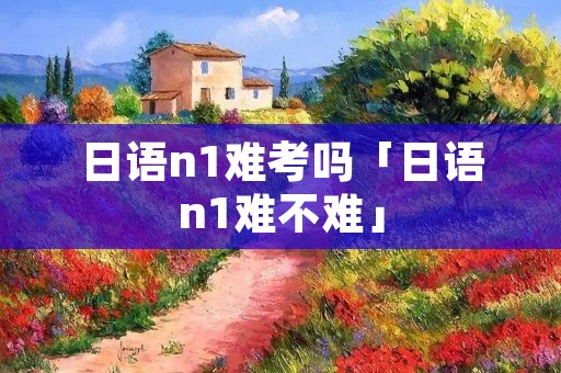 日语n1难考吗「日语n1难不难」 日语n1难考吗「日语n1难不难」