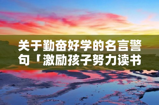 关于勤奋好学的名言警句「激励孩子努力读书的名言警句」 关于勤奋好学的名言警句「激励孩子努力读书的名言警句」